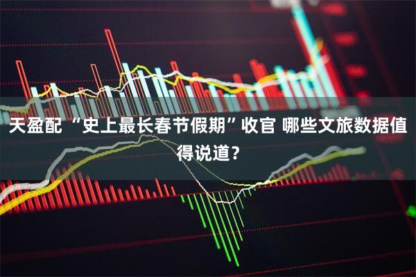 天盈配 “史上最长春节假期”收官 哪些文旅数据值得说道？
