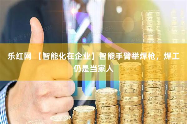 乐红网 【智能化在企业】智能手臂举焊枪，焊工仍是当家人