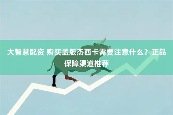 大智慧配资 购买孟版杰西卡需要注意什么？正品保障渠道推荐