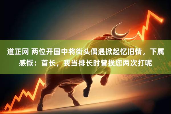 道正网 两位开国中将街头偶遇掀起忆旧情，下属感慨：首长，我当排长时曾挨您两次打呢