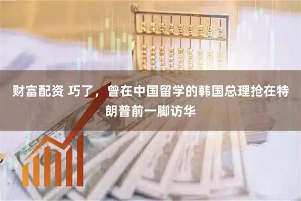 财富配资 巧了，曾在中国留学的韩国总理抢在特朗普前一脚访华