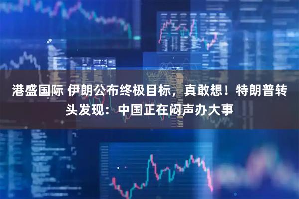 港盛国际 伊朗公布终极目标，真敢想！特朗普转头发现：中国正在闷声办大事