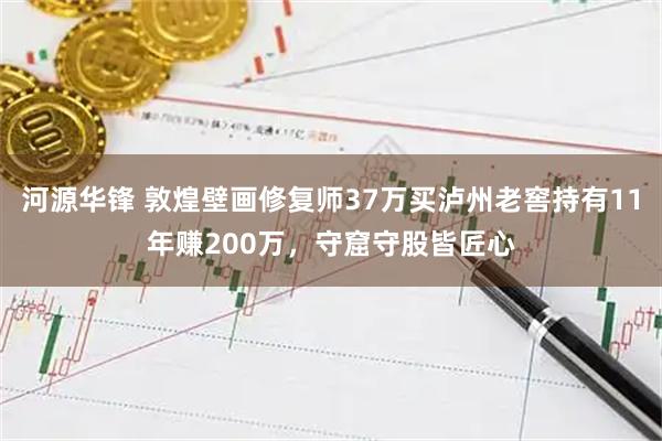 河源华锋 敦煌壁画修复师37万买泸州老窖持有11年赚200万，守窟守股皆匠心