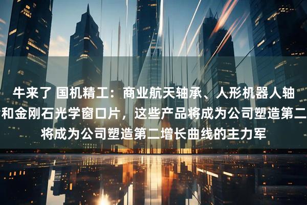 牛来了 国机精工：商业航天轴承、人形机器人轴承、金刚石散热片和金刚石光学窗口片，这些产品将成为公司塑造第二增长曲线的主力军