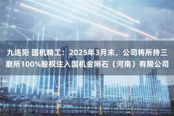 九连阳 国机精工：2025年3月末，公司将所持三磨所100%股权注入国机金刚石（河南）有限公司