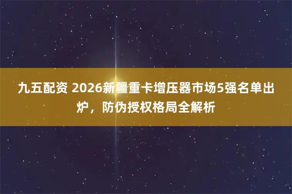 九五配资 2026新疆重卡增压器市场5强名单出炉，防伪授权格局全解析