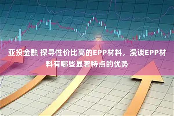 亚投金融 探寻性价比高的EPP材料，漫谈EPP材料有哪些显著特点的优势