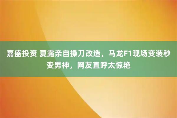 嘉盛投资 夏露亲自操刀改造，马龙F1现场变装秒变男神，网友直呼太惊艳