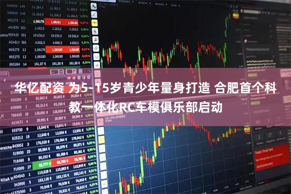 华亿配资 为5-15岁青少年量身打造 合肥首个科教一体化RC车模俱乐部启动