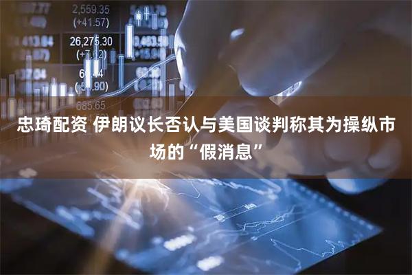 忠琦配资 伊朗议长否认与美国谈判　称其为操纵市场的“假消息”