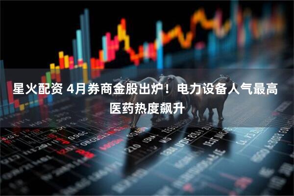 星火配资 4月券商金股出炉！电力设备人气最高 医药热度飙升