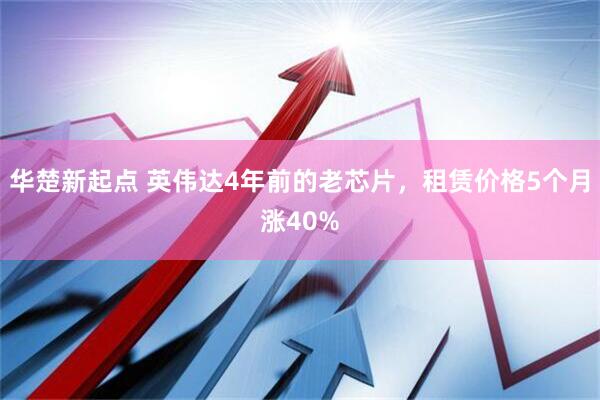 华楚新起点 英伟达4年前的老芯片,租赁价格5个月涨40%