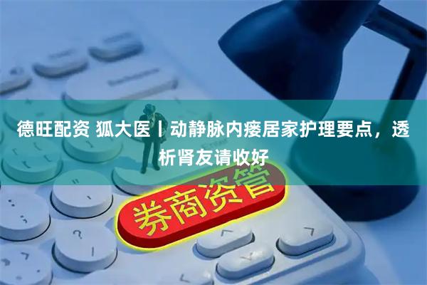 德旺配资 狐大医丨动静脉内瘘居家护理要点，透析肾友请收好