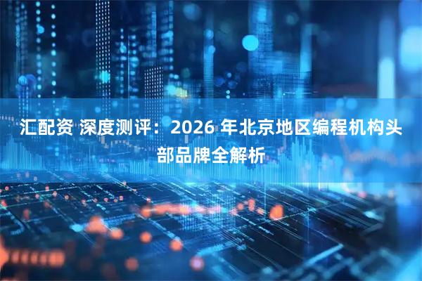 汇配资 深度测评：2026 年北京地区编程机构头部品牌全解析