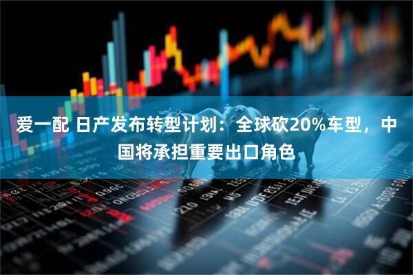 爱一配 日产发布转型计划：全球砍20%车型，中国将承担重要出口角色