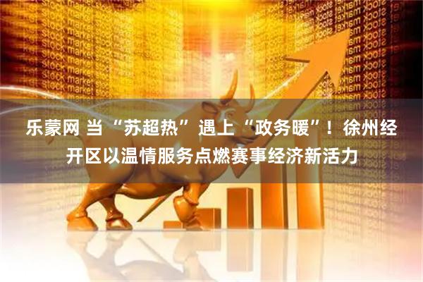 乐蒙网 当 “苏超热” 遇上 “政务暖”！徐州经开区以温情服务点燃赛事经济新活力