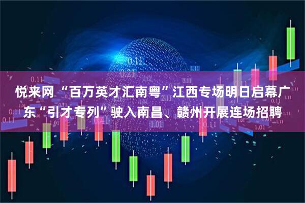 悦来网 “百万英才汇南粤”江西专场明日启幕广东“引才专列”驶入南昌、赣州开展连场招聘