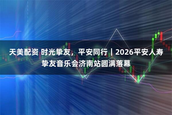天美配资 时光挚友，平安同行｜2026平安人寿挚友音乐会济南站圆满落幕