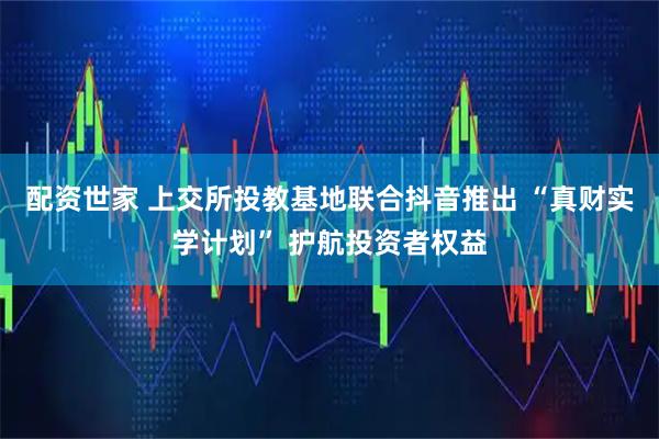 配资世家 上交所投教基地联合抖音推出 “真财实学计划” 护航投资者权益