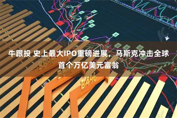 牛跟投 史上最大IPO重磅进展，马斯克冲击全球首个万亿美元富翁